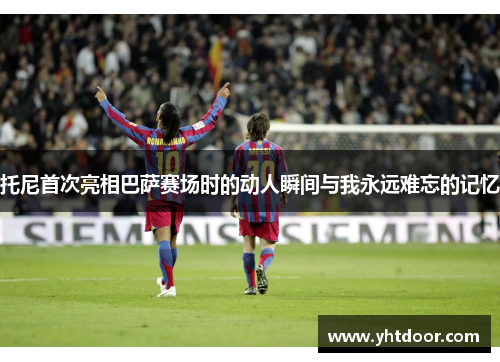 托尼首次亮相巴萨赛场时的动人瞬间与我永远难忘的记忆