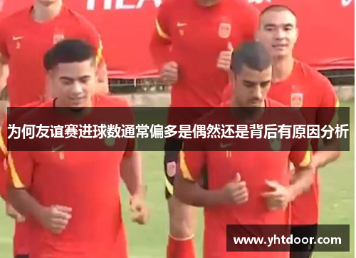 为何友谊赛进球数通常偏多是偶然还是背后有原因分析