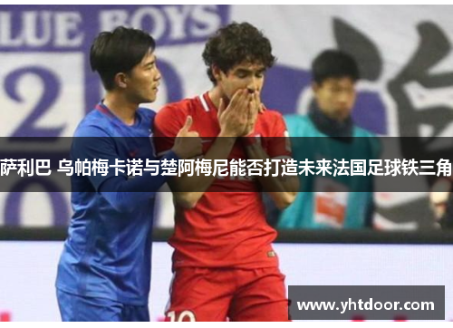 萨利巴 乌帕梅卡诺与楚阿梅尼能否打造未来法国足球铁三角