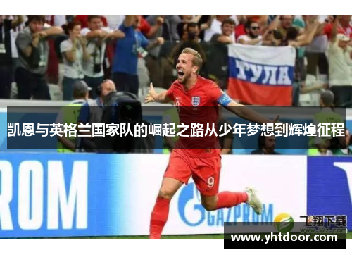 凯恩与英格兰国家队的崛起之路从少年梦想到辉煌征程 凯恩与英格兰国家队的崛起之路从少年梦想到辉煌征程